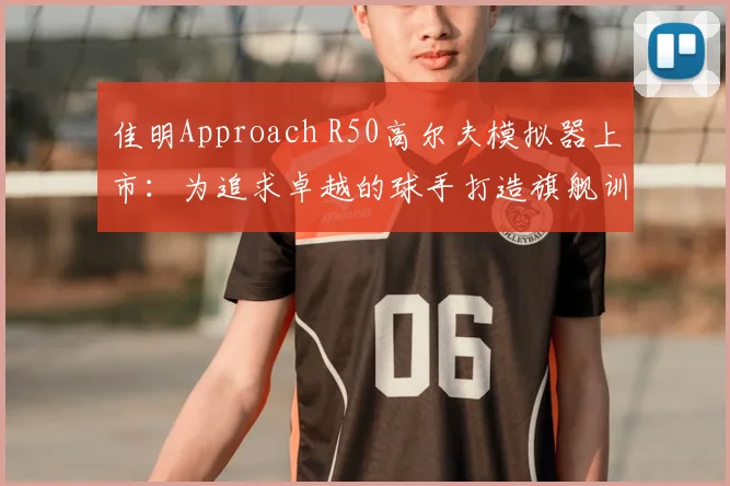 佳明Approach R50高尔夫模拟器上市：为追求卓越的球手打造旗舰训练方案