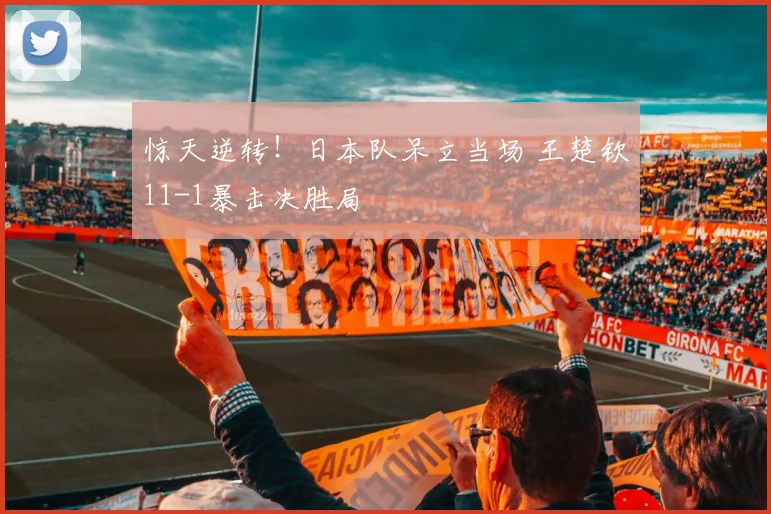 惊天逆转!日本队呆立当场 王楚钦11-1暴击决胜局