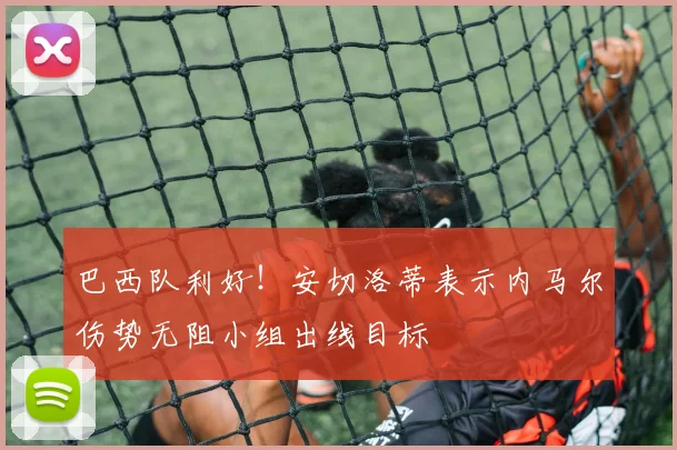 巴西队利好！安切洛蒂表示内马尔伤势无阻小组出线目标