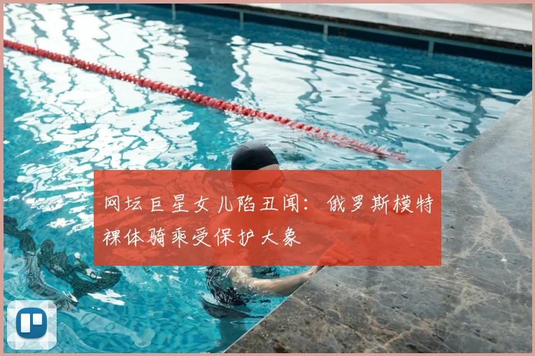 网坛巨星女儿陷丑闻:俄罗斯模特裸体骑乘受保护大象