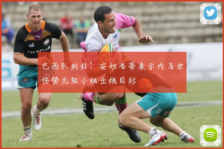 巴西队利好！安切洛蒂表示内马尔伤势无阻小组出线目标