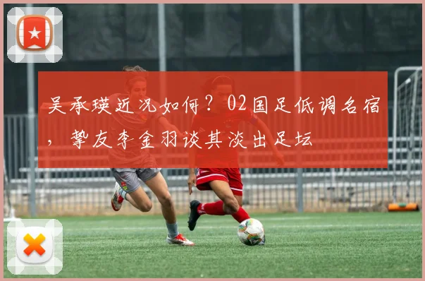 吴承瑛近况如何?02国足低调名宿,挚友李金羽谈其淡出足坛