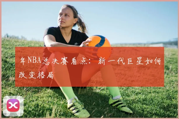 年NBA总决赛看点：新一代巨星如何改变格局