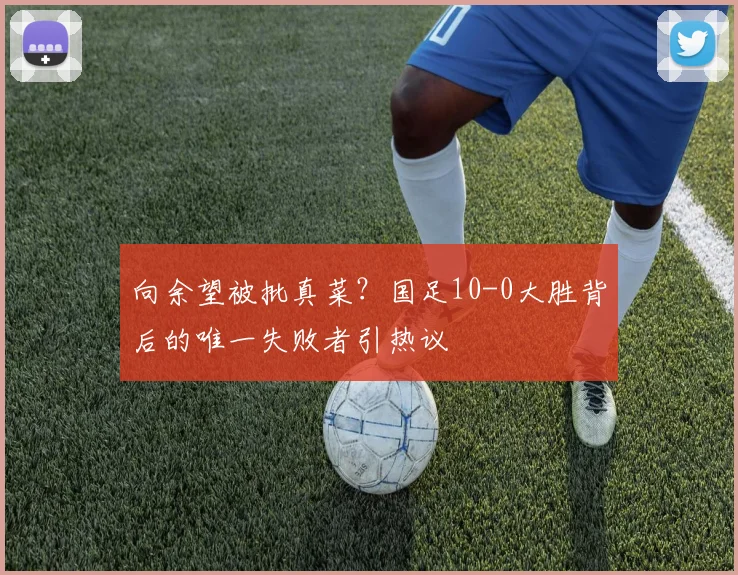向余望被批真菜？国足10-0大胜背后的唯一失败者引热议