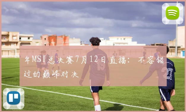年MSI总决赛7月12日直播：不容错过的巅峰对决