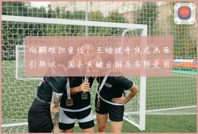 向鹏难担重任？王皓搓手焦虑画面引热议，国乒关键分排兵布阵受困