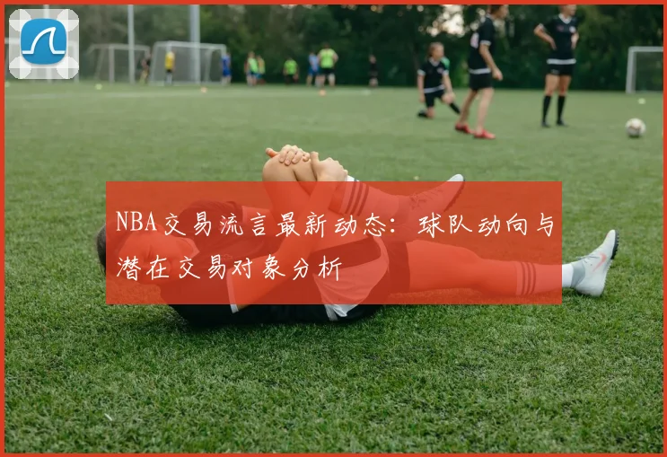 NBA交易流言最新动态:球队动向与潜在交易对象分析