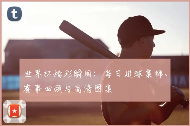 世界杯精彩瞬间：每日进球集锦、赛事回顾与高清图集