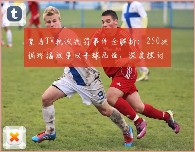 皇马TV抗议判罚事件全解析：250次循环播放争议手球画面，深度探讨其对西甲裁判权威的冲击与球迷反响