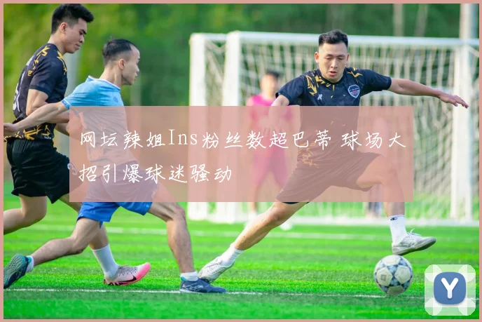 网坛辣姐Ins粉丝数超巴蒂 球场大招引爆球迷骚动