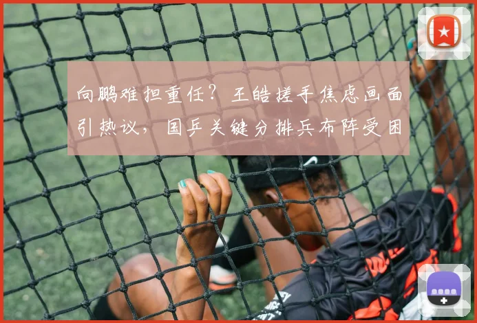 向鹏难担重任？王皓搓手焦虑画面引热议，国乒关键分排兵布阵受困