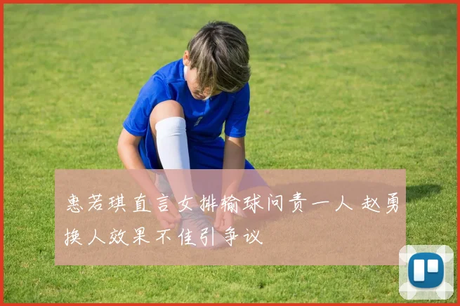 惠若琪直言女排输球问责一人 赵勇换人效果不佳引争议