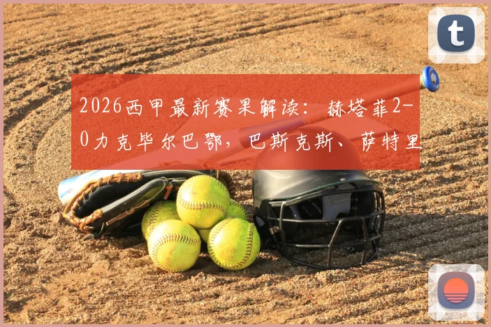 2026西甲最新赛果解读：赫塔菲2-0力克毕尔巴鄂，巴斯克斯、萨特里亚诺双星闪耀关键战