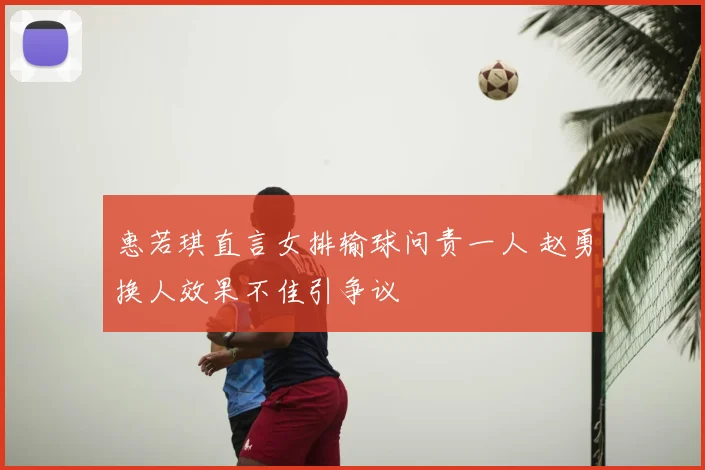 惠若琪直言女排输球问责一人 赵勇换人效果不佳引争议