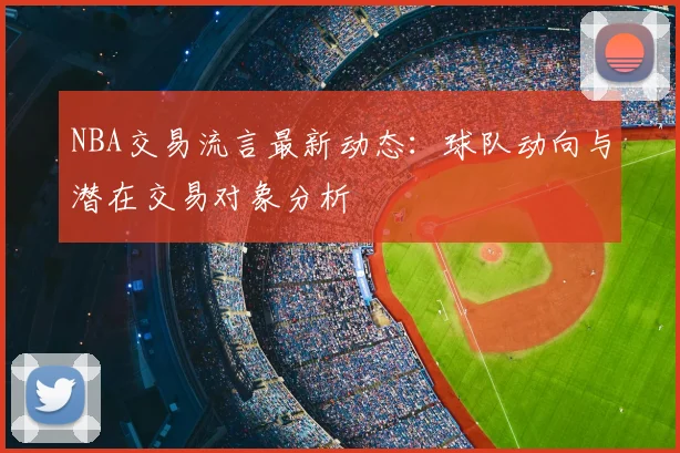 NBA交易流言最新动态：球队动向与潜在交易对象分析