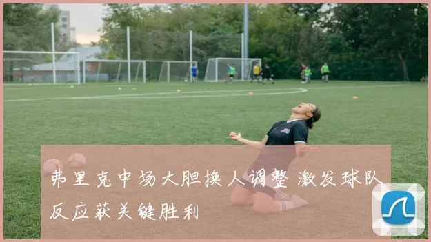 弗里克中场大胆换人调整 激发球队反应获关键胜利