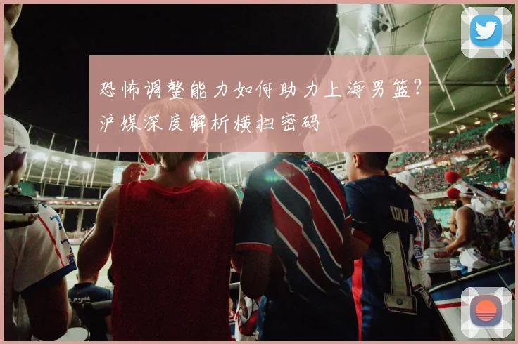 恐怖调整能力如何助力上海男篮？沪媒深度解析横扫密码