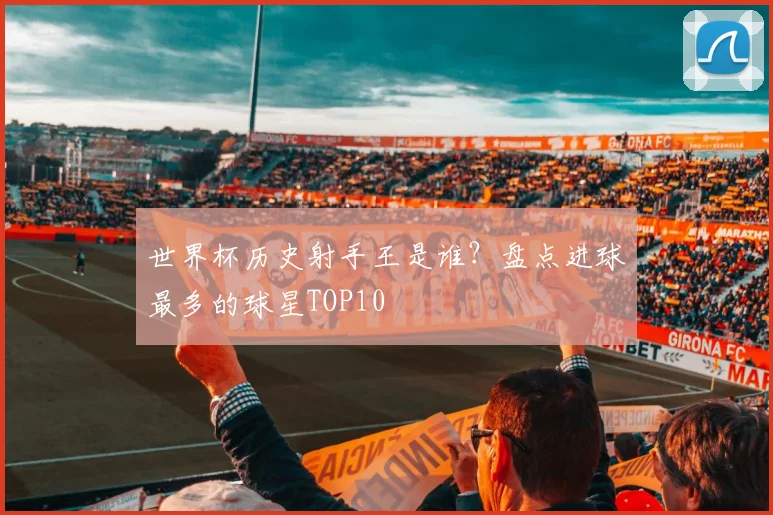 世界杯历史射手王是谁？盘点进球最多的球星TOP10