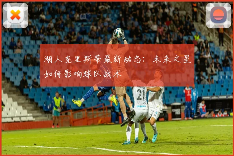 湖人克里斯蒂最新动态：未来之星如何影响球队战术